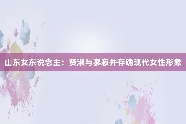 山东女东说念主：贤淑与寥寂并存确现代女性形象