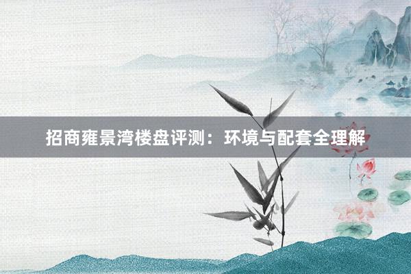 招商雍景湾楼盘评测：环境与配套全理解