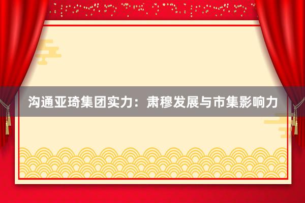 沟通亚琦集团实力：肃穆发展与市集影响力