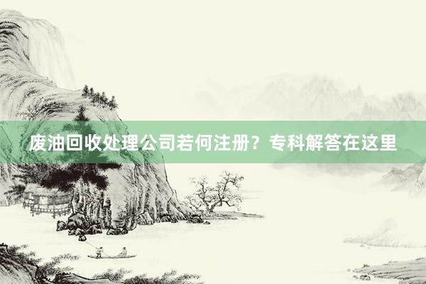 废油回收处理公司若何注册？专科解答在这里