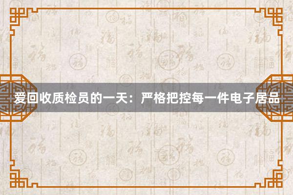 爱回收质检员的一天：严格把控每一件电子居品