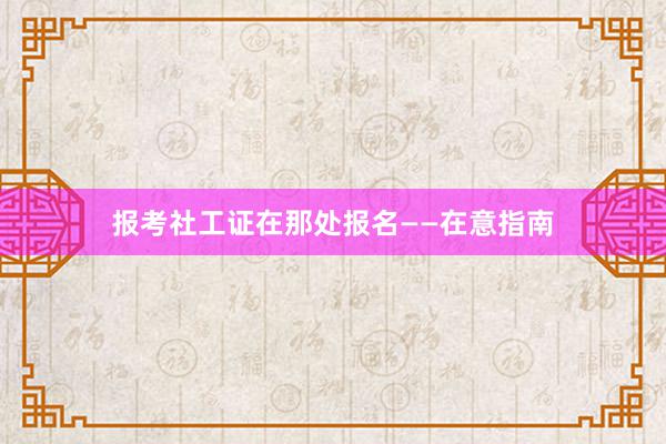 报考社工证在那处报名——在意指南