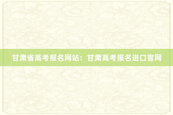 甘肃省高考报名网站：甘肃高考报名进口官网