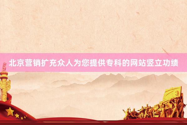 北京营销扩充众人为您提供专科的网站竖立功绩
