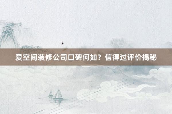 爱空间装修公司口碑何如？信得过评价揭秘
