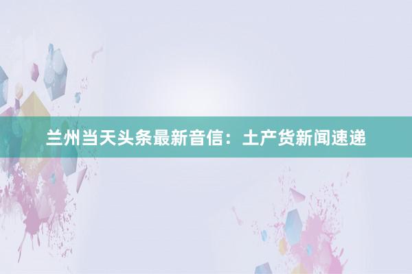 兰州当天头条最新音信：土产货新闻速递