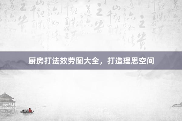厨房打法效劳图大全，打造理思空间