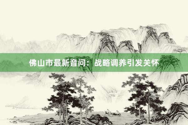 佛山市最新音问：战略调养引发关怀