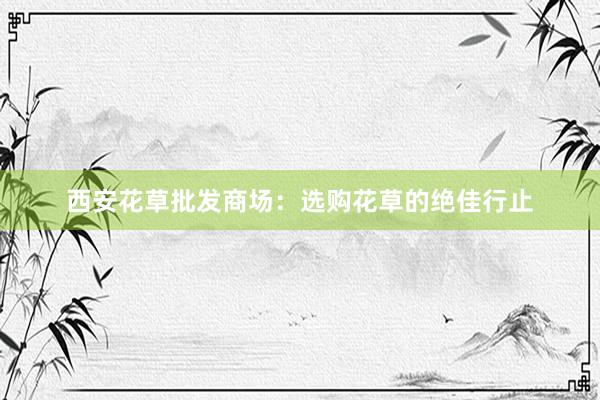 西安花草批发商场：选购花草的绝佳行止